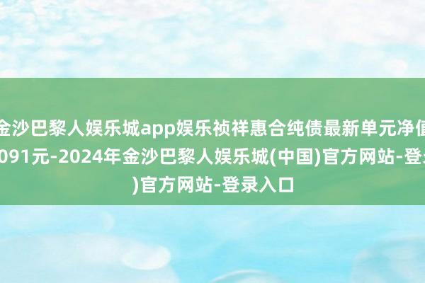 金沙巴黎人娱乐城app娱乐祯祥惠合纯债最新单元净值为1.1091元-2024年金沙巴黎人娱乐城(中国)官方网站-登录入口