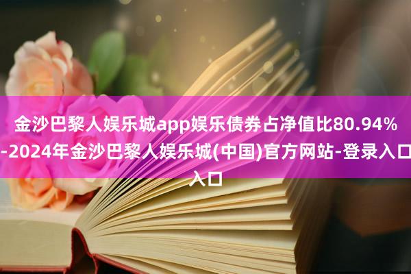金沙巴黎人娱乐城app娱乐债券占净值比80.94%-2024年金沙巴黎人娱乐城(中国)官方网站-登录入口
