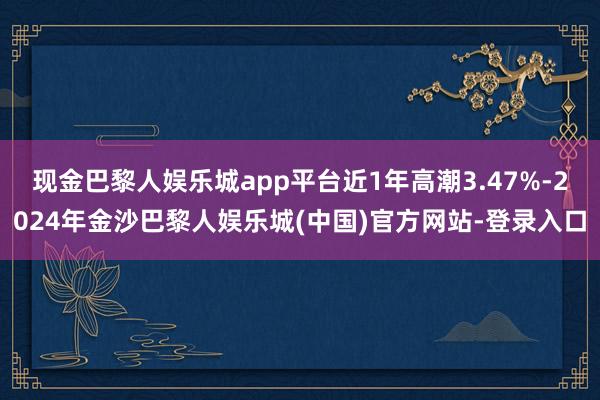 现金巴黎人娱乐城app平台近1年高潮3.47%-2024年金沙巴黎人娱乐城(中国)官方网站-登录入口