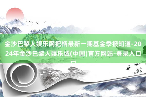 金沙巴黎人娱乐网把柄最新一期基金季报知道-2024年金沙巴黎人娱乐城(中国)官方网站-登录入口