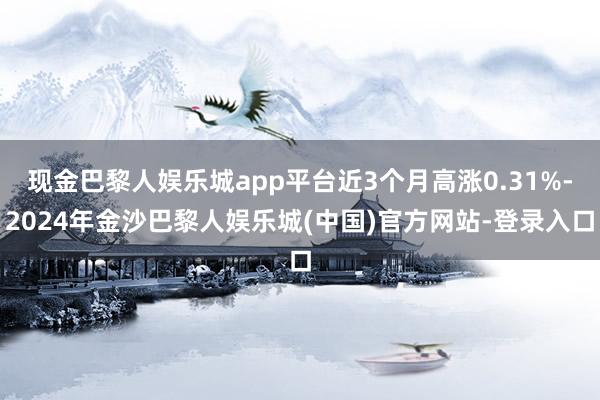 现金巴黎人娱乐城app平台近3个月高涨0.31%-2024年金沙巴黎人娱乐城(中国)官方网站-登录入口