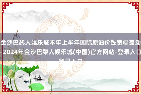 金沙巴黎人娱乐城本年上半年国际原油价钱宽幅轰动-2024年金沙巴黎人娱乐城(中国)官方网站-登录入口