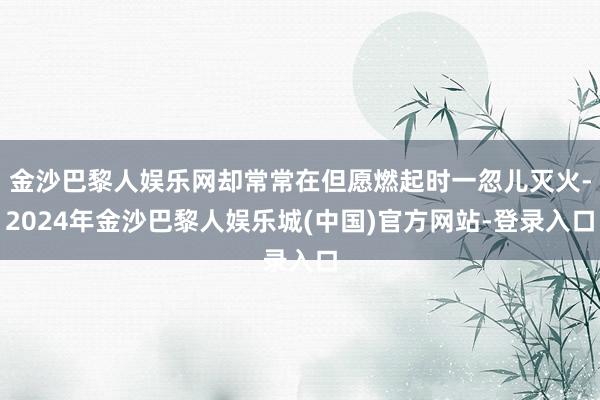 金沙巴黎人娱乐网却常常在但愿燃起时一忽儿灭火-2024年金沙巴黎人娱乐城(中国)官方网站-登录入口