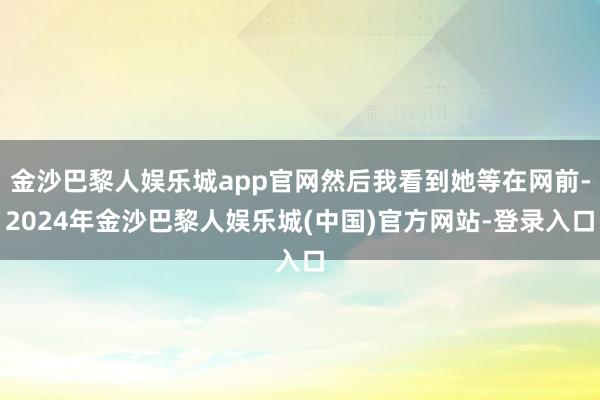金沙巴黎人娱乐城app官网然后我看到她等在网前-2024年金沙巴黎人娱乐城(中国)官方网站-登录入口