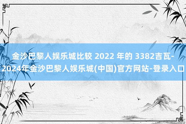 金沙巴黎人娱乐城比较 2022 年的 3382吉瓦-2024年金沙巴黎人娱乐城(中国)官方网站-登录入口