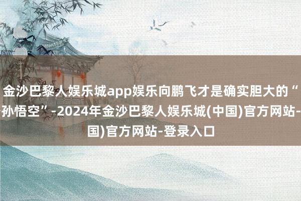 金沙巴黎人娱乐城app娱乐向鹏飞才是确实胆大的“都天大圣孙悟空”-2024年金沙巴黎人娱乐城(中国)官方网站-登录入口