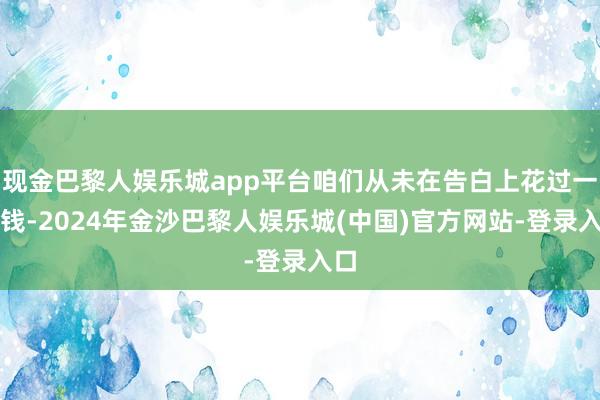 现金巴黎人娱乐城app平台咱们从未在告白上花过一分钱-2024年金沙巴黎人娱乐城(中国)官方网站-登录入口