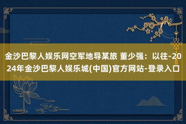 金沙巴黎人娱乐网空军地导某旅 董少强：以往-2024年金沙巴黎人娱乐城(中国)官方网站-登录入口