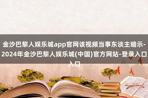 金沙巴黎人娱乐城app官网该视频当事东谈主暗示-2024年金沙巴黎人娱乐城(中国)官方网站-登录入口