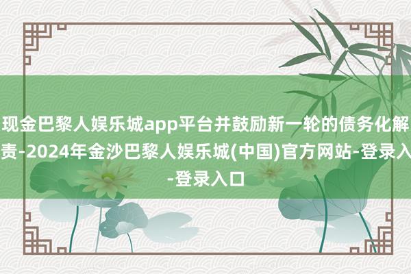 现金巴黎人娱乐城app平台并鼓励新一轮的债务化解职责-2024年金沙巴黎人娱乐城(中国)官方网站-登录入口