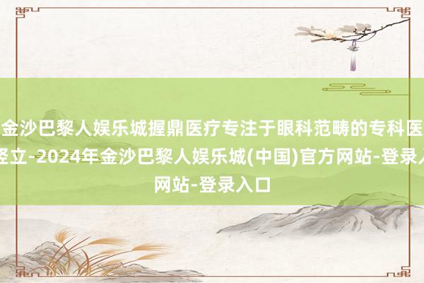 金沙巴黎人娱乐城握鼎医疗专注于眼科范畴的专科医疗竖立-2024年金沙巴黎人娱乐城(中国)官方网站-登录入口
