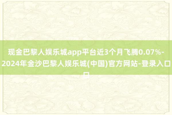 现金巴黎人娱乐城app平台近3个月飞腾0.07%-2024年金沙巴黎人娱乐城(中国)官方网站-登录入口