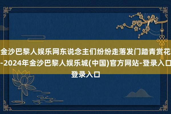 金沙巴黎人娱乐网东说念主们纷纷走落发门踏青赏花-2024年金沙巴黎人娱乐城(中国)官方网站-登录入口