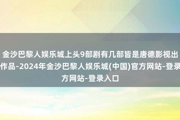 金沙巴黎人娱乐城上头9部剧有几部皆是唐德影视出品的作品-2024年金沙巴黎人娱乐城(中国)官方网站-登录入口