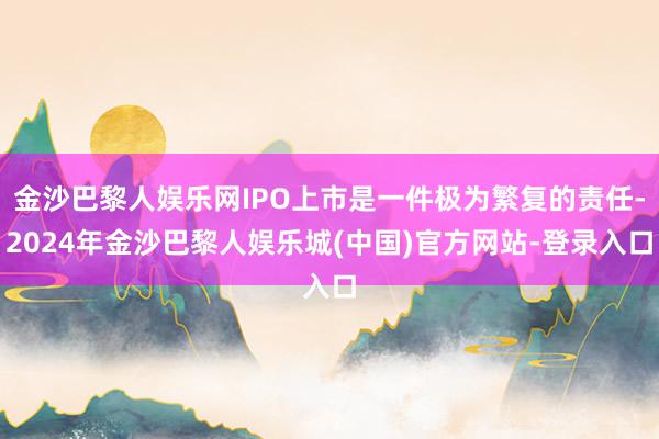 金沙巴黎人娱乐网IPO上市是一件极为繁复的责任-2024年金沙巴黎人娱乐城(中国)官方网站-登录入口