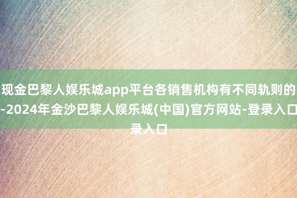 现金巴黎人娱乐城app平台各销售机构有不同轨则的-2024年金沙巴黎人娱乐城(中国)官方网站-登录入口