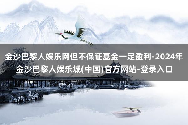 金沙巴黎人娱乐网但不保证基金一定盈利-2024年金沙巴黎人娱乐城(中国)官方网站-登录入口