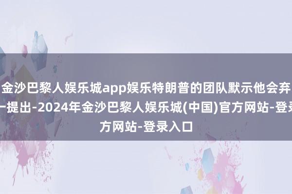 金沙巴黎人娱乐城app娱乐特朗普的团队默示他会弃取这一提出-2024年金沙巴黎人娱乐城(中国)官方网站-登录入口