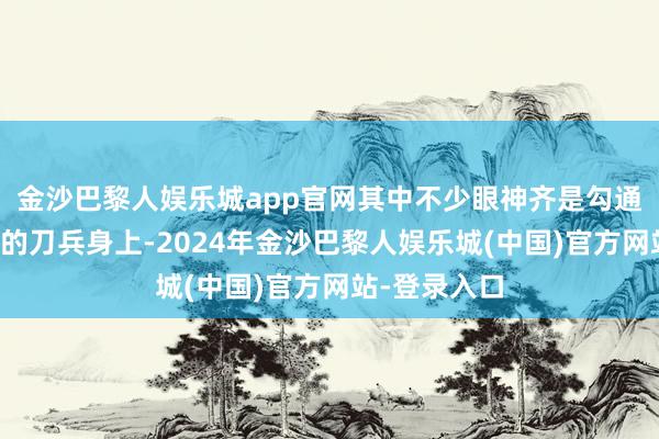 金沙巴黎人娱乐城app官网其中不少眼神齐是勾通在那些闪亮的刀兵身上-2024年金沙巴黎人娱乐城(中国)官方网站-登录入口