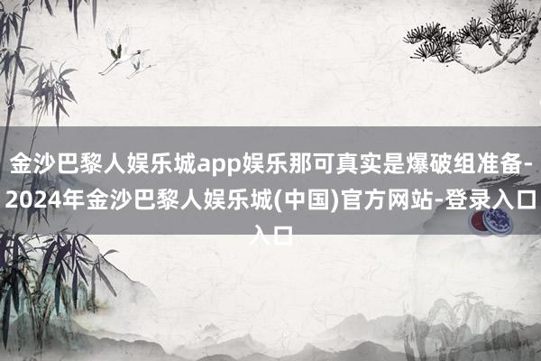 金沙巴黎人娱乐城app娱乐那可真实是爆破组准备-2024年金沙巴黎人娱乐城(中国)官方网站-登录入口