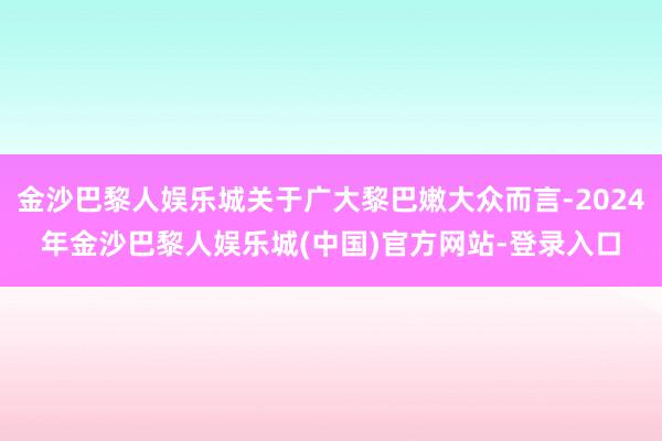 金沙巴黎人娱乐城关于广大黎巴嫩大众而言-2024年金沙巴黎人娱乐城(中国)官方网站-登录入口