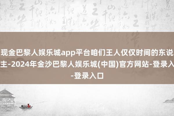 现金巴黎人娱乐城app平台咱们王人仅仅时间的东说念主-2024年金沙巴黎人娱乐城(中国)官方网站-登录入口