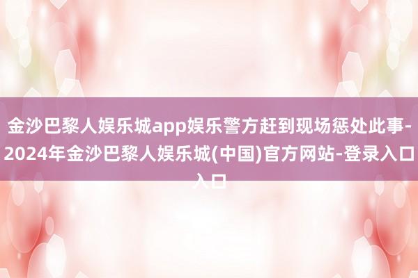 金沙巴黎人娱乐城app娱乐警方赶到现场惩处此事-2024年金沙巴黎人娱乐城(中国)官方网站-登录入口
