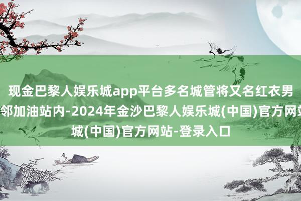 现金巴黎人娱乐城app平台多名城管将又名红衣男人扣押至隔邻加油站内-2024年金沙巴黎人娱乐城(中国)官方网站-登录入口