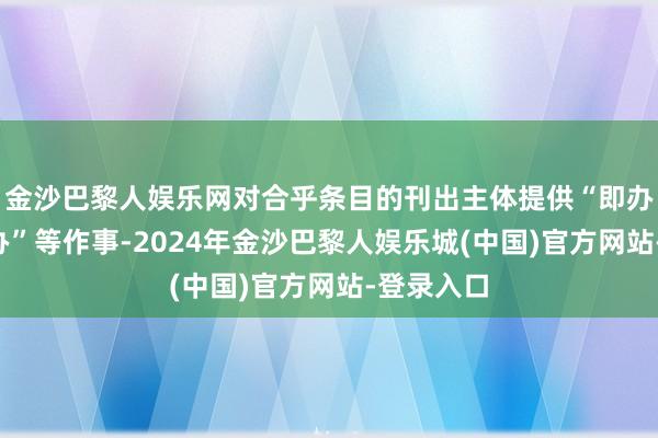 金沙巴黎人娱乐网对合乎条目的刊出主体提供“即办”“容缺办”等作事-2024年金沙巴黎人娱乐城(中国)官方网站-登录入口