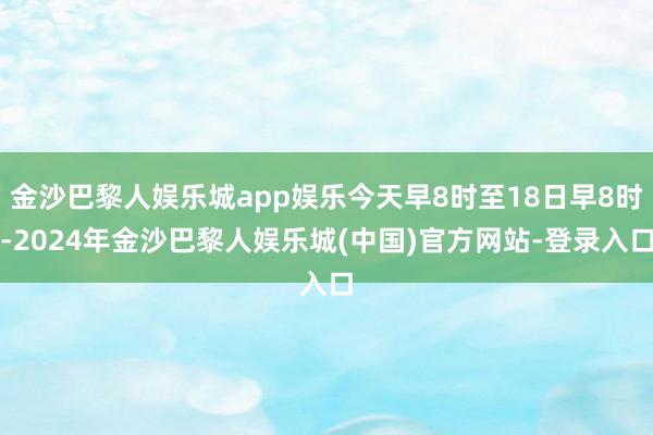 金沙巴黎人娱乐城app娱乐今天早8时至18日早8时-2024年金沙巴黎人娱乐城(中国)官方网站-登录入口