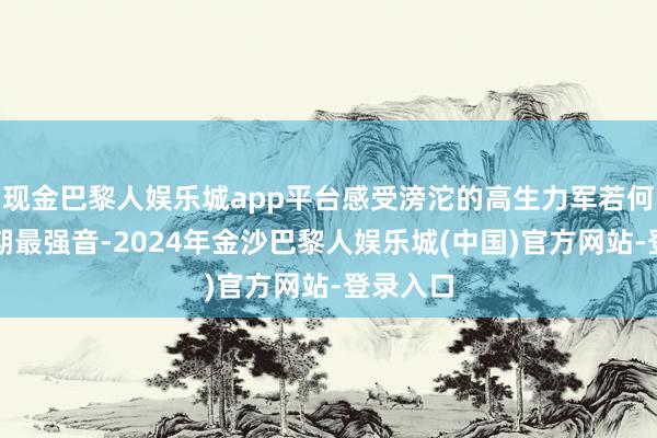 现金巴黎人娱乐城app平台感受滂沱的高生力军若何奏响时期最强音-2024年金沙巴黎人娱乐城(中国)官方网站-登录入口