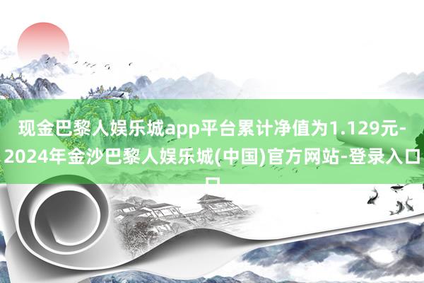 现金巴黎人娱乐城app平台累计净值为1.129元-2024年金沙巴黎人娱乐城(中国)官方网站-登录入口