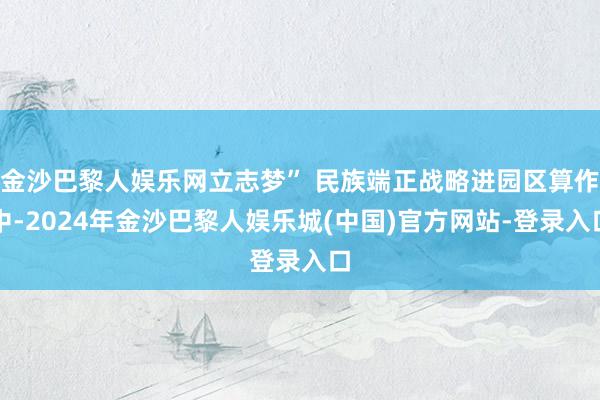 金沙巴黎人娱乐网立志梦” 民族端正战略进园区算作中-2024年金沙巴黎人娱乐城(中国)官方网站-登录入口