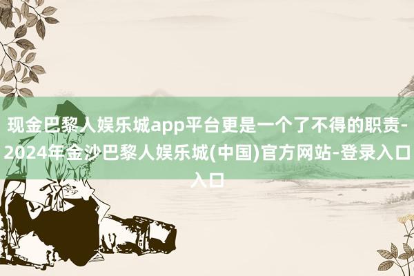 现金巴黎人娱乐城app平台更是一个了不得的职责-2024年金沙巴黎人娱乐城(中国)官方网站-登录入口