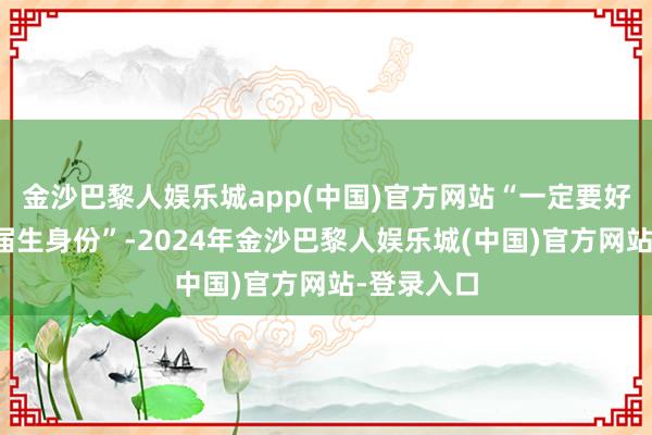 金沙巴黎人娱乐城app(中国)官方网站“一定要好好主办应届生身份”-2024年金沙巴黎人娱乐城(中国)官方网站-登录入口
