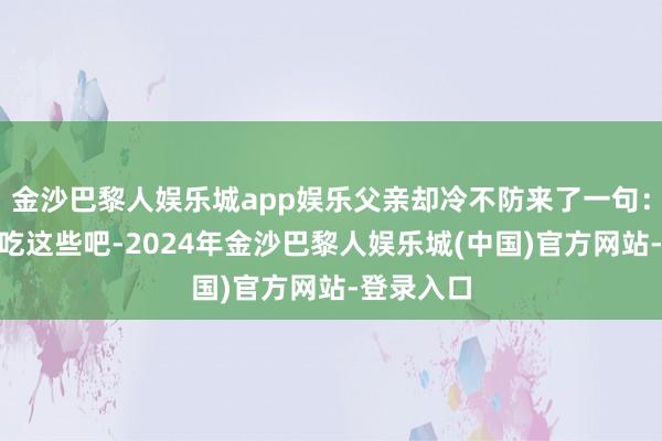 金沙巴黎人娱乐城app娱乐父亲却冷不防来了一句：“今晚就吃这些吧-2024年金沙巴黎人娱乐城(中国)官方网站-登录入口