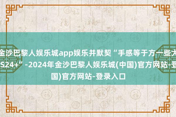 金沙巴黎人娱乐城app娱乐并默契“手感等于方一些大一些的 S24+”-2024年金沙巴黎人娱乐城(中国)官方网站-登录入口