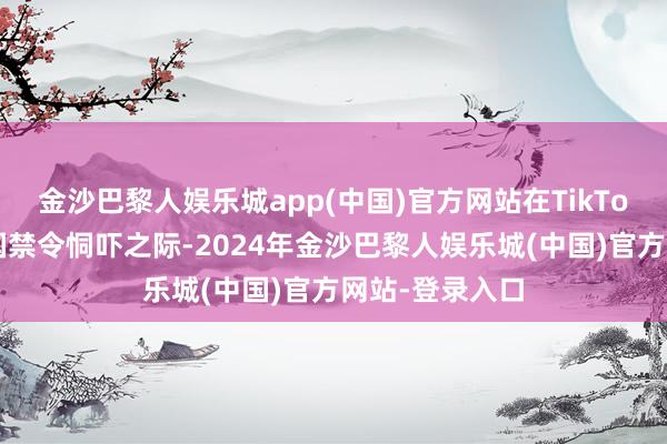 金沙巴黎人娱乐城app(中国)官方网站在TikTok面对好意思国禁令恫吓之际-2024年金沙巴黎人娱乐城(中国)官方网站-登录入口