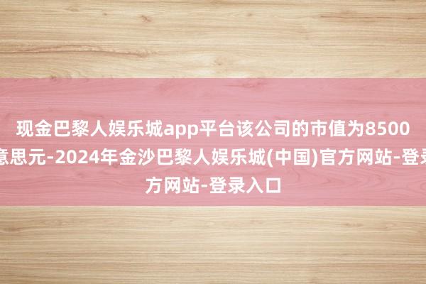 现金巴黎人娱乐城app平台该公司的市值为8500万好意思元-2024年金沙巴黎人娱乐城(中国)官方网站-登录入口