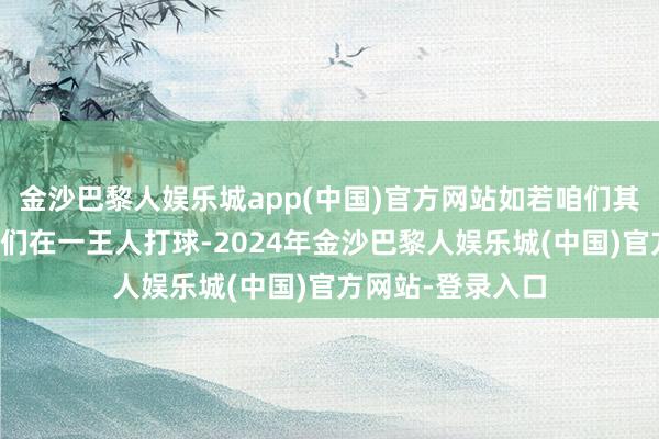 金沙巴黎人娱乐城app(中国)官方网站如若咱们其时依旧大概让他们在一王人打球-2024年金沙巴黎人娱乐城(中国)官方网站-登录入口