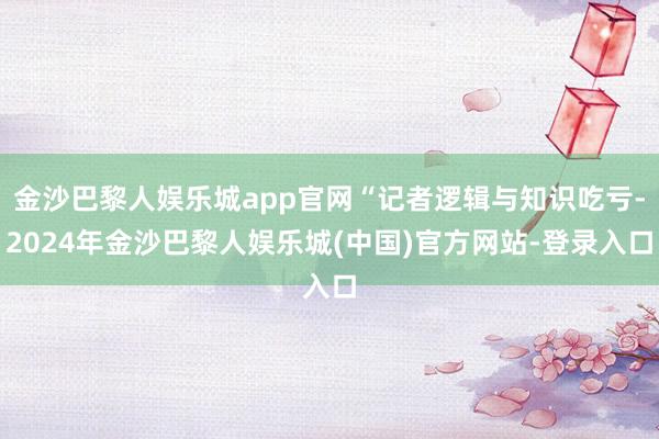 金沙巴黎人娱乐城app官网“记者逻辑与知识吃亏-2024年金沙巴黎人娱乐城(中国)官方网站-登录入口
