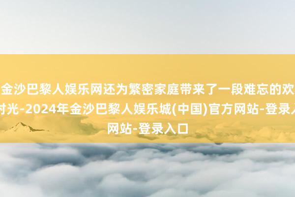 金沙巴黎人娱乐网还为繁密家庭带来了一段难忘的欢欣时光-2024年金沙巴黎人娱乐城(中国)官方网站-登录入口