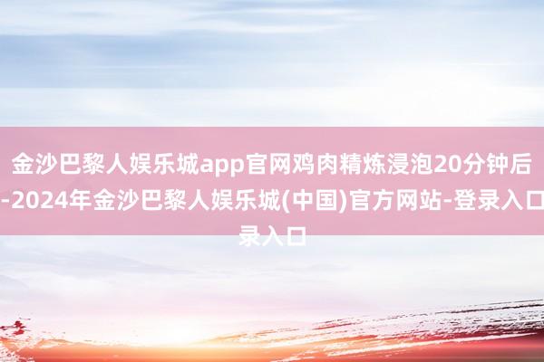 金沙巴黎人娱乐城app官网鸡肉精炼浸泡20分钟后-2024年金沙巴黎人娱乐城(中国)官方网站-登录入口