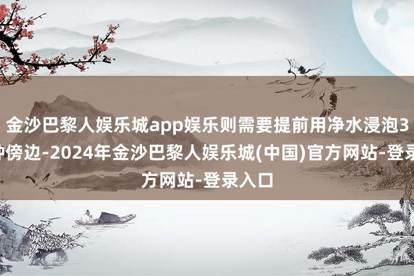 金沙巴黎人娱乐城app娱乐则需要提前用净水浸泡30分钟傍边-2024年金沙巴黎人娱乐城(中国)官方网站-登录入口