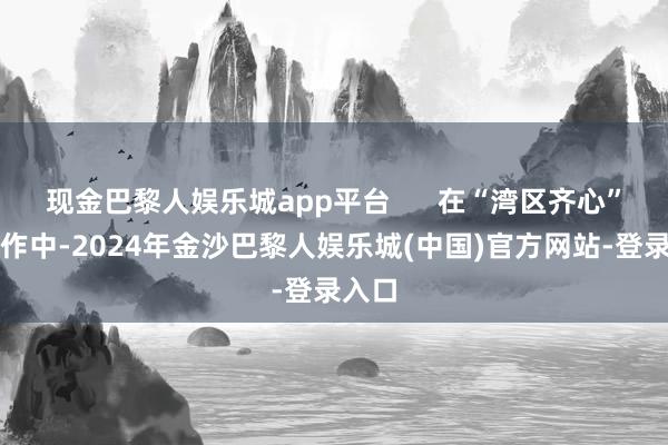现金巴黎人娱乐城app平台      在“湾区齐心”的创作中-2024年金沙巴黎人娱乐城(中国)官方网站-登录入口