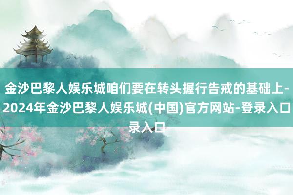 金沙巴黎人娱乐城咱们要在转头握行告戒的基础上-2024年金沙巴黎人娱乐城(中国)官方网站-登录入口