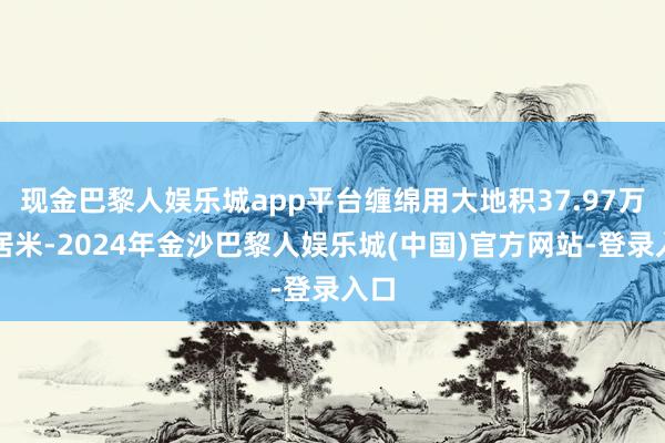 现金巴黎人娱乐城app平台缠绵用大地积37.97万闲居米-2024年金沙巴黎人娱乐城(中国)官方网站-登录入口