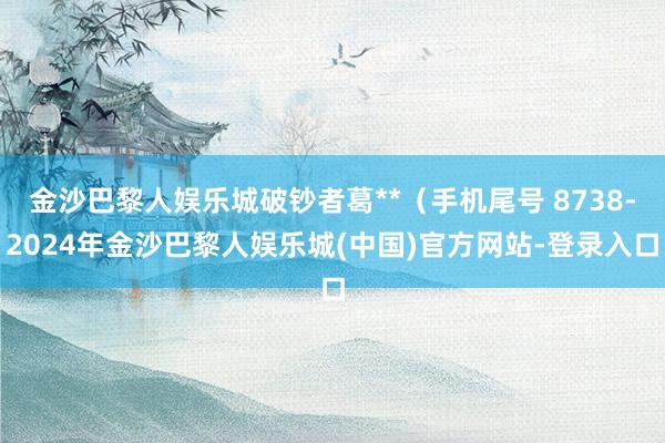 金沙巴黎人娱乐城破钞者葛**（手机尾号 8738-2024年金沙巴黎人娱乐城(中国)官方网站-登录入口