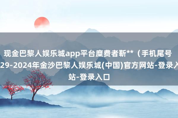 现金巴黎人娱乐城app平台糜费者靳**（手机尾号 1829-2024年金沙巴黎人娱乐城(中国)官方网站-登录入口