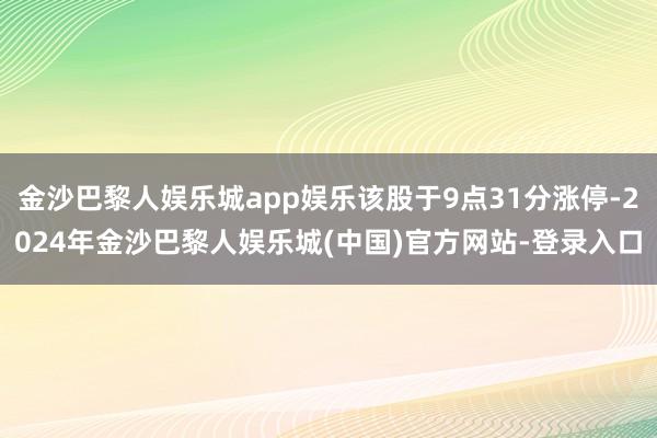 金沙巴黎人娱乐城app娱乐该股于9点31分涨停-2024年金沙巴黎人娱乐城(中国)官方网站-登录入口